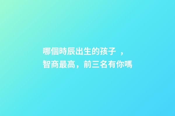 哪個時辰出生的孩子，智商最高，前三名有你嗎